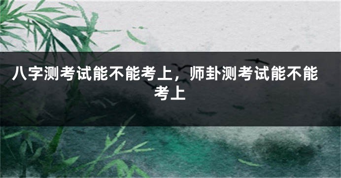 八字测考试能不能考上，师卦测考试能不能考上