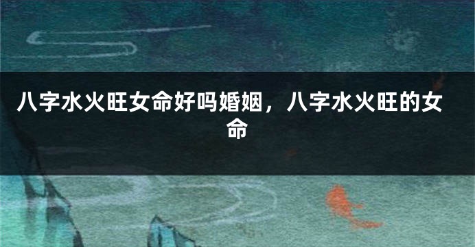 八字水火旺女命好吗婚姻，八字水火旺的女命