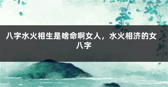 八字水火相生是啥命啊女人，水火相济的女八字