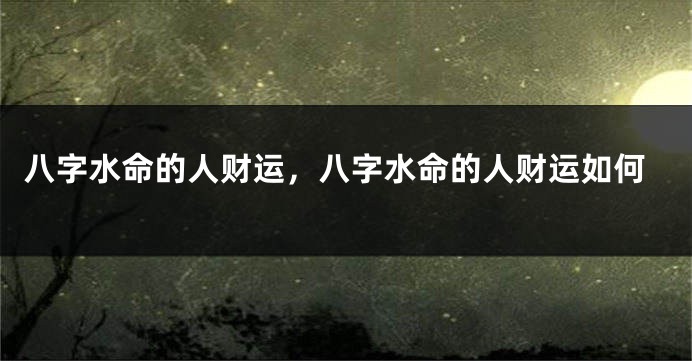 八字水命的人财运，八字水命的人财运如何