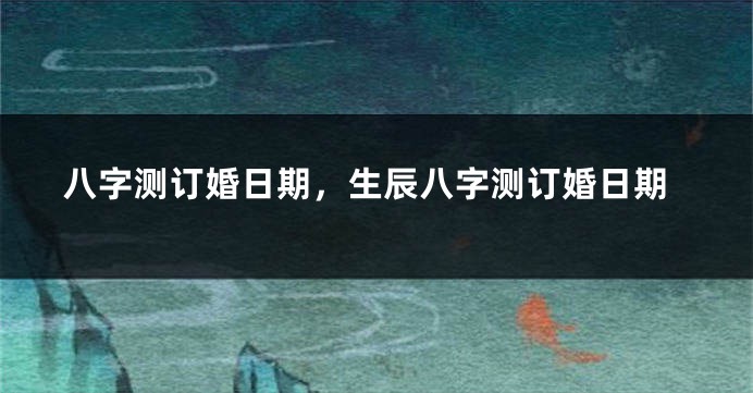 八字测订婚日期，生辰八字测订婚日期