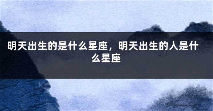 明天出生的是什么星座，明天出生的人是什么星座