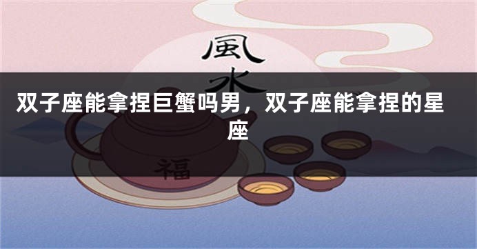 双子座能拿捏巨蟹吗男，双子座能拿捏的星座