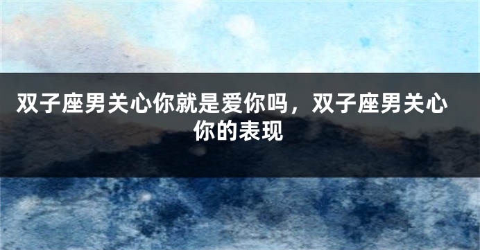 双子座男关心你就是爱你吗，双子座男关心你的表现