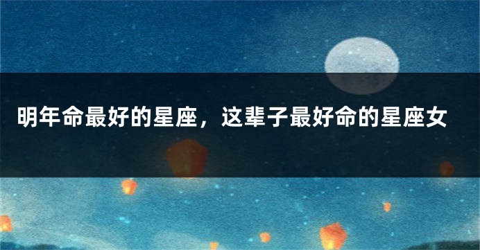 明年命最好的星座，这辈子最好命的星座女