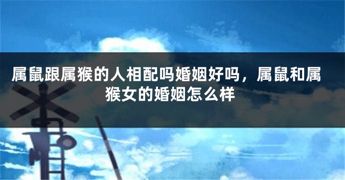 属鼠跟属猴的人相配吗婚姻好吗，属鼠和属猴女的婚姻怎么样