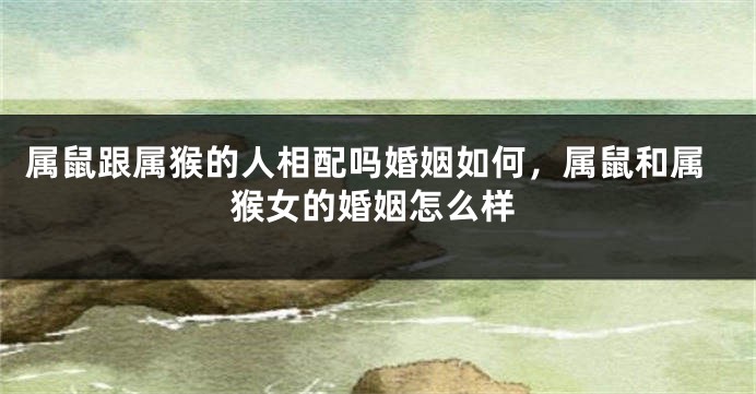 属鼠跟属猴的人相配吗婚姻如何，属鼠和属猴女的婚姻怎么样
