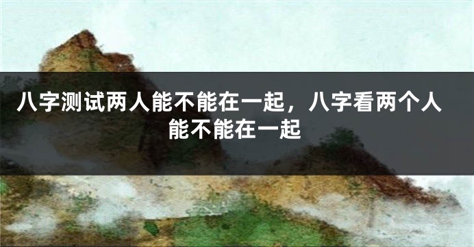 八字测试两人能不能在一起，八字看两个人能不能在一起