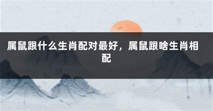 属鼠跟什么生肖配对最好，属鼠跟啥生肖相配