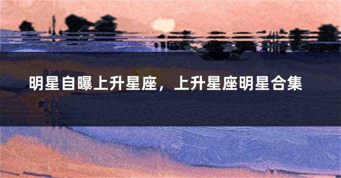 明星自曝上升星座，上升星座明星合集