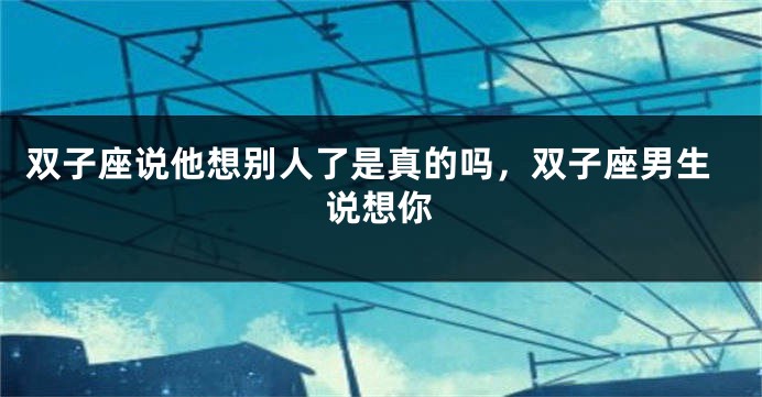 双子座说他想别人了是真的吗，双子座男生说想你