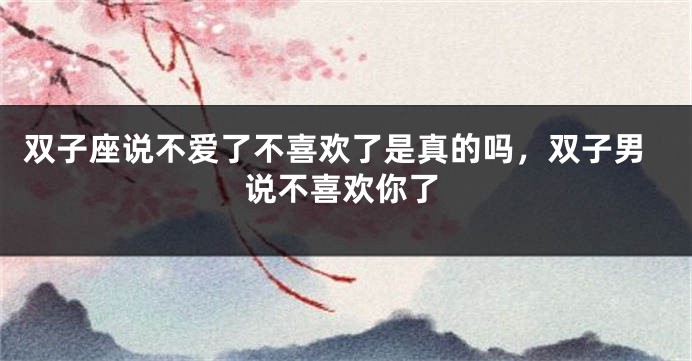 双子座说不爱了不喜欢了是真的吗，双子男说不喜欢你了