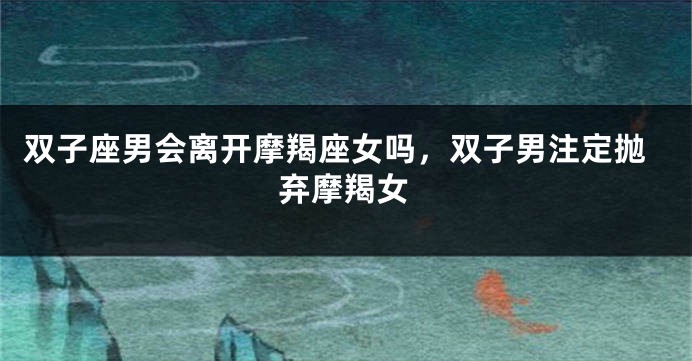 双子座男会离开摩羯座女吗，双子男注定抛弃摩羯女
