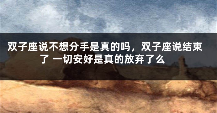 双子座说不想分手是真的吗，双子座说结束了 一切安好是真的放弃了么