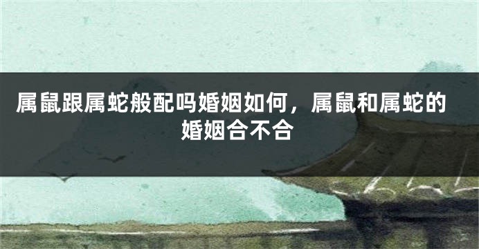属鼠跟属蛇般配吗婚姻如何，属鼠和属蛇的婚姻合不合