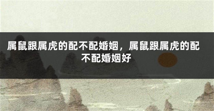 属鼠跟属虎的配不配婚姻，属鼠跟属虎的配不配婚姻好