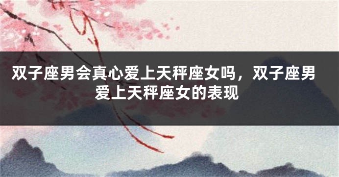双子座男会真心爱上天秤座女吗，双子座男爱上天秤座女的表现
