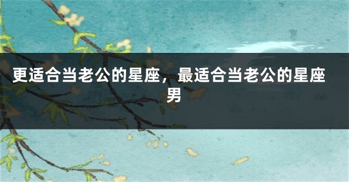更适合当老公的星座，最适合当老公的星座男