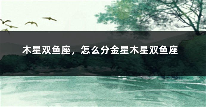 木星双鱼座，怎么分金星木星双鱼座
