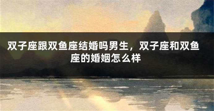 双子座跟双鱼座结婚吗男生，双子座和双鱼座的婚姻怎么样