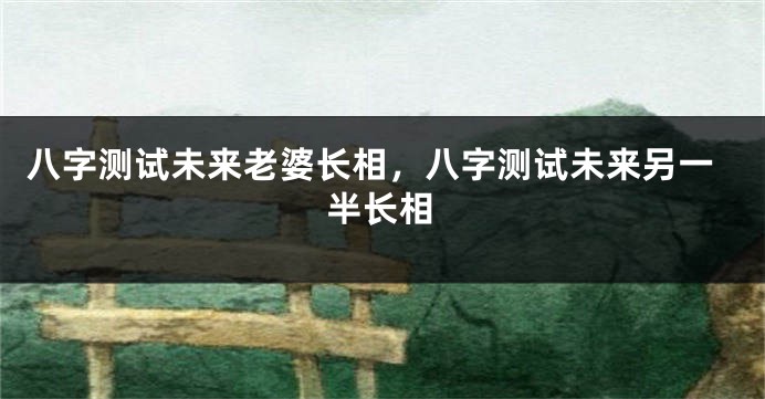 八字测试未来老婆长相，八字测试未来另一半长相