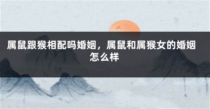 属鼠跟猴相配吗婚姻，属鼠和属猴女的婚姻怎么样