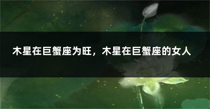 木星在巨蟹座为旺，木星在巨蟹座的女人
