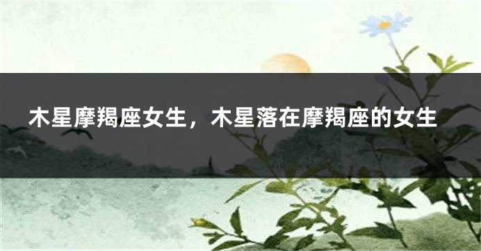 木星摩羯座女生，木星落在摩羯座的女生