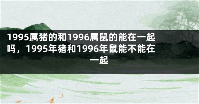 1995属猪的和1996属鼠的能在一起吗，1995年猪和1996年鼠能不能在一起