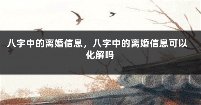 八字中的离婚信息，八字中的离婚信息可以化解吗