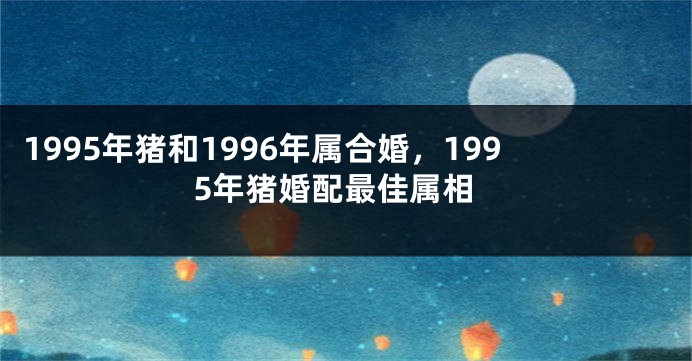 1995年猪和1996年属合婚，1995年猪婚配最佳属相