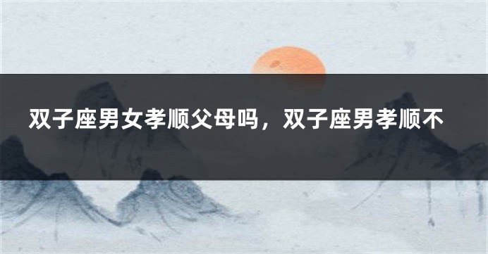 双子座男女孝顺父母吗，双子座男孝顺不