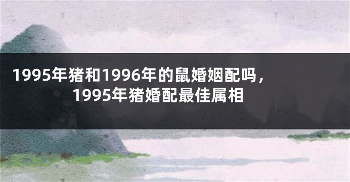 1995年猪和1996年的鼠婚姻配吗，1995年猪婚配最佳属相