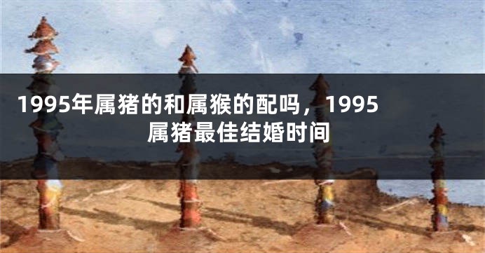 1995年属猪的和属猴的配吗，1995属猪最佳结婚时间