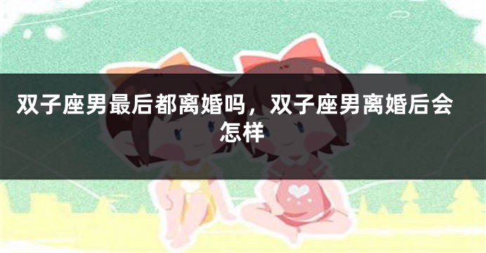 双子座男最后都离婚吗，双子座男离婚后会怎样
