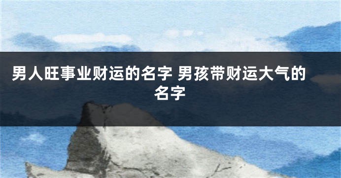 男人旺事业财运的名字 男孩带财运大气的名字