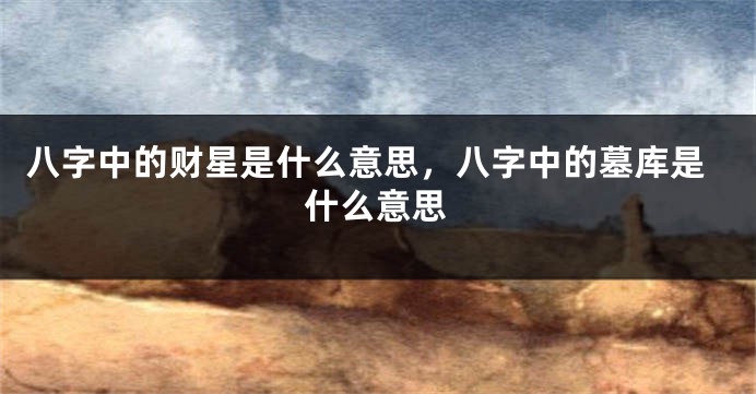 八字中的财星是什么意思，八字中的墓库是什么意思