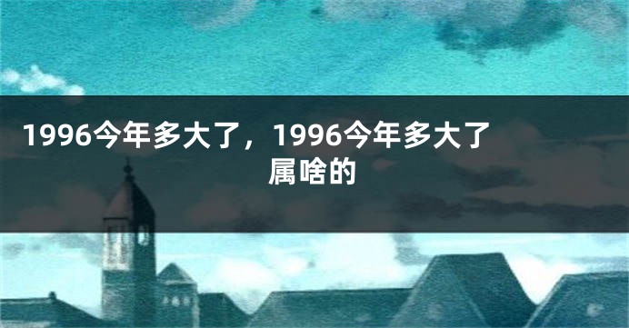 1996今年多大了，1996今年多大了属啥的