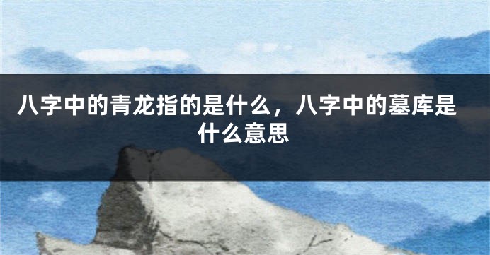 八字中的青龙指的是什么，八字中的墓库是什么意思
