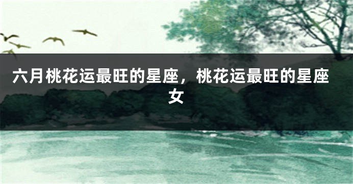 六月桃花运最旺的星座，桃花运最旺的星座女