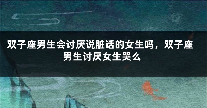 双子座男生会讨厌说脏话的女生吗，双子座男生讨厌女生哭么