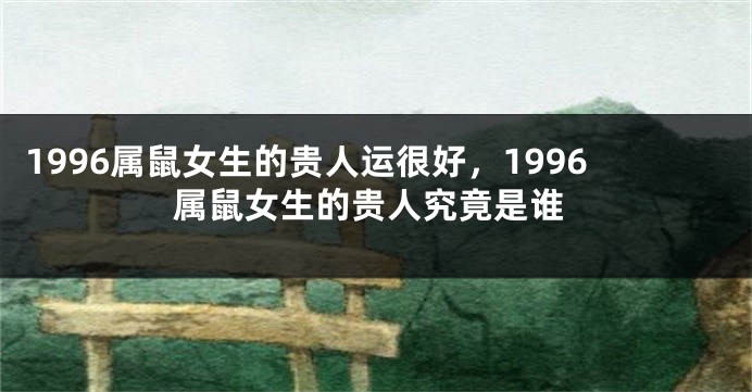 1996属鼠女生的贵人运很好，1996属鼠女生的贵人究竟是谁