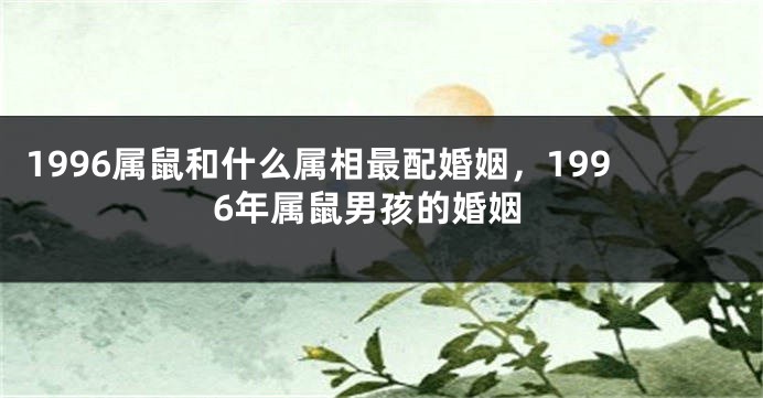 1996属鼠和什么属相最配婚姻，1996年属鼠男孩的婚姻