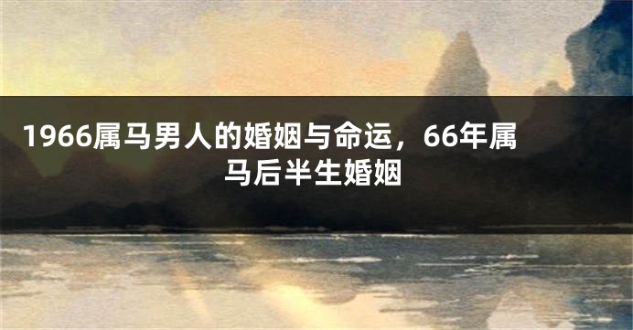 1966属马男人的婚姻与命运，66年属马后半生婚姻