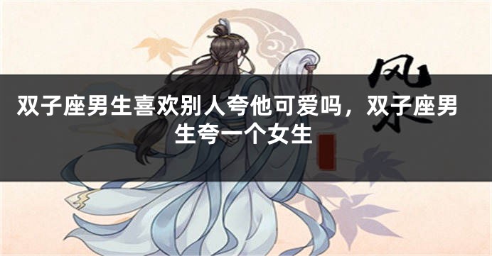 双子座男生喜欢别人夸他可爱吗，双子座男生夸一个女生