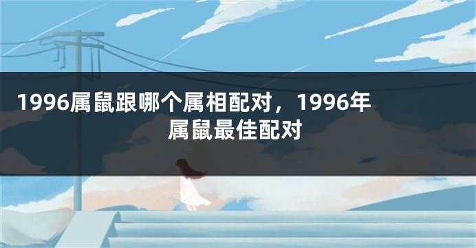 1996属鼠跟哪个属相配对，1996年属鼠最佳配对