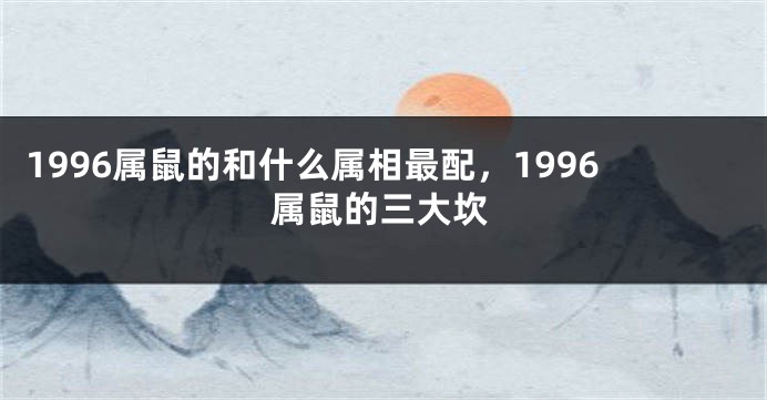 1996属鼠的和什么属相最配，1996属鼠的三大坎