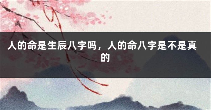 人的命是生辰八字吗，人的命八字是不是真的
