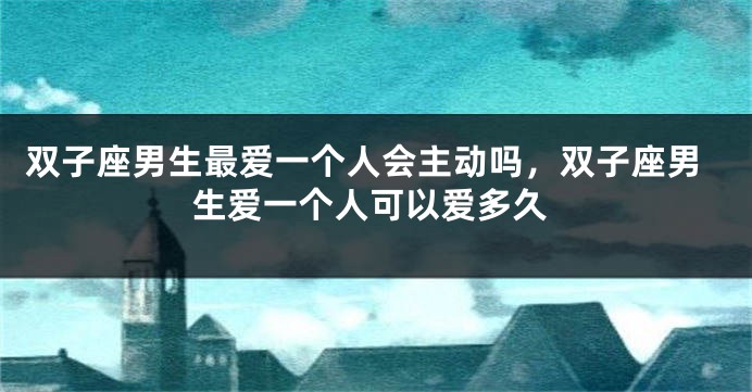 双子座男生最爱一个人会主动吗,双子座男生爱一个人可以爱多久