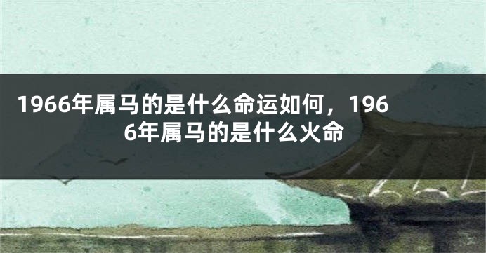 1966年属马的是什么命运如何，1966年属马的是什么火命
